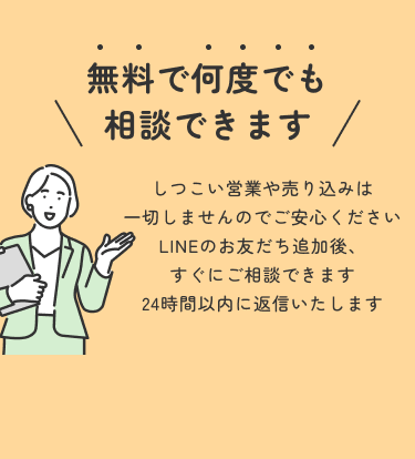 無料で何度でも相談できます。しつこい営業や売り込みは一切しませんのでご安心ください。LINEのお友だち追加後、すぐにご相談できます 24時間以内に返信いたします
